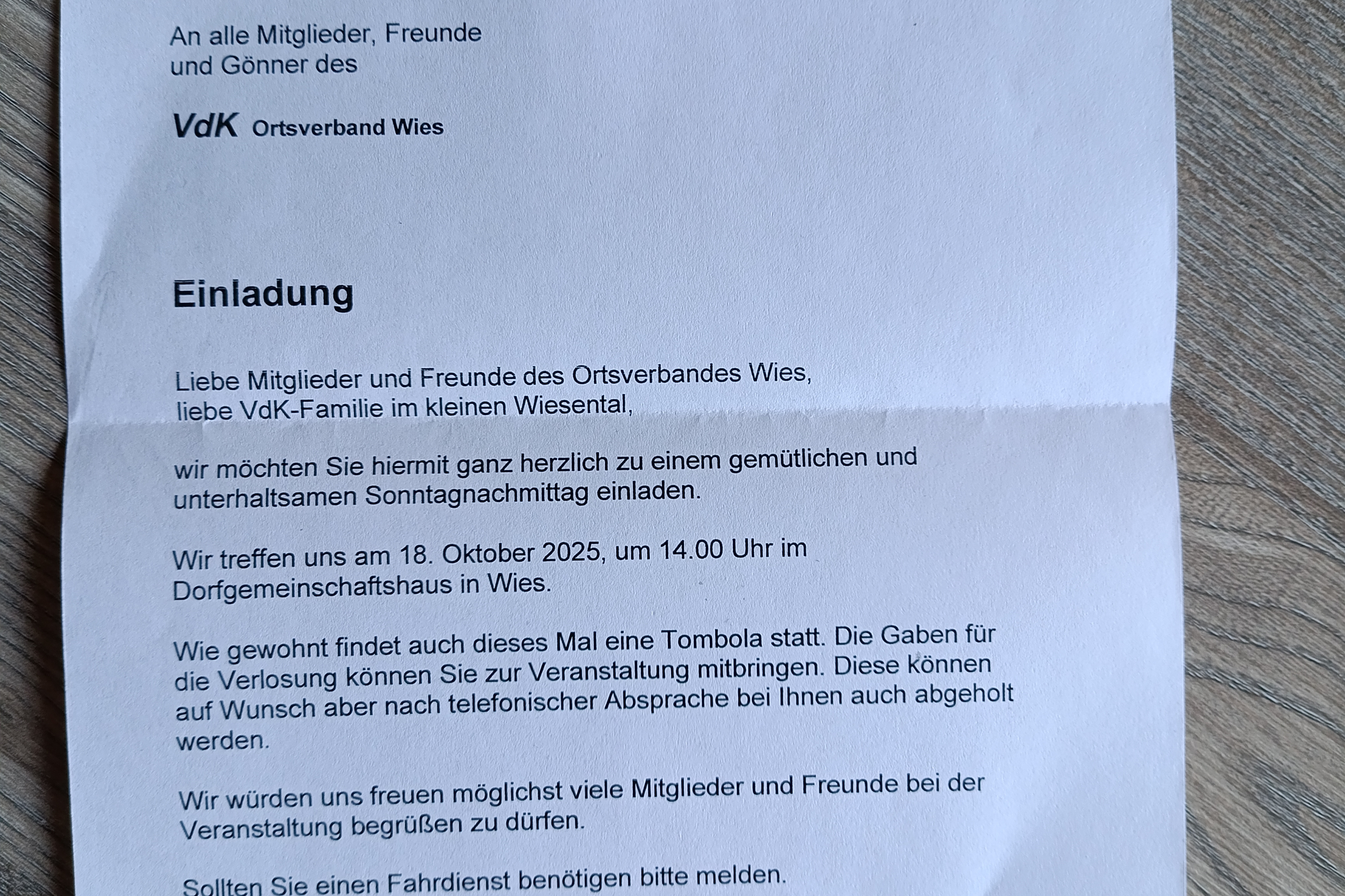 SOZIALVERBAND VdK Wies, im September 2026 BADEN-W&Uuml;RTTEMBERG ORTSVERBAND WIES Rolf Vollmer Wambach 4 79692 Kleines Wiesental/Wies An alle Mitglieder, Freunde und G&ouml;nner des VdK Ortsverband Wies Einladung Liebe Mitglieder und Freunde des Ortsverbandes Wies, liebe VdK-Familie im kleinen Wiesental, wir m&ouml;chten Sie hiermit ganz herzlich zu einem gem&uuml;tlichen und unterhaltsamen Sonntagnachmittag einladen. Wir treffen uns am 18. Oktober 2025, um 14.00 Uhr im Dorfgemeinschaftshaus in Wies. Wie gewohnt findet auch dieses Mal eine Tombola statt. Die Gaben f&uuml;r die Verlosung k&ouml;nnen Sie zur Veranstaltung mitbringen. Diese k&ouml;nnen auf Wunsch aber nach telefonischer Absprache bei Ihnen auch abgeholt werden. Wir w&uuml;rden uns freuen m&ouml;glichst viele Mitglieder und Freunde bei der Veranstaltung begr&uuml;&szlig;en zu d&uuml;rfen. Sollten Sie einen Fahrdienst ben&ouml;tigen bitte melden. Es gr&uuml;&szlig;t Sie ganz herzlich Die Vorstaridschaft Rolf Vollmer 1. Vorstand