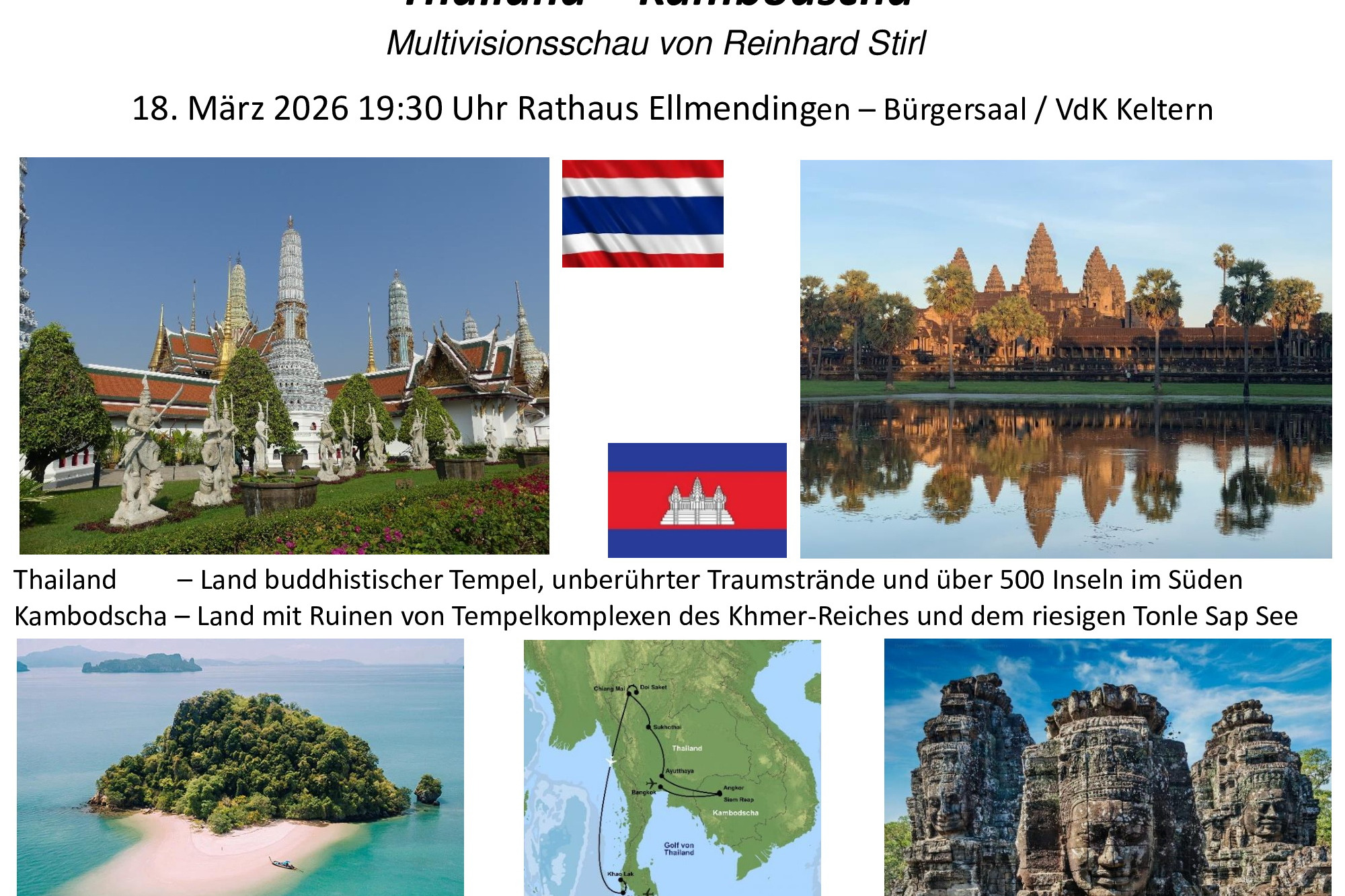 &bdquo;Thailand &ndash; Kambodscha&ldquo; Multivisionsschau von Reinhard Stirl am Mi. 18.03. um 19.30 Uhr im B&uuml;rgersaal, Rathaus Ellmenindingen Thailand - Land des L&auml;chelns, buddhistischer Tempel, Trauminseln und -str&auml;nden im S&uuml;den. Kambodscha &ndash; Tempelruinen der Khmer-Architektur, gr&ouml;&szlig;ter Binnensee S&uuml;dostasiens. Die Reise startet in Bangkok zum ber&uuml;hmten Gro&szlig;en K&ouml;nigspalast sowie dem &auml;ltesten Tempel Wat Pho mit einem gigantischen 45 m langen, liegenden Buddha. Jetzt &uuml;ber die Grenze in das K&ouml;nigreich Kambodscha, das noch heute unter den Folgen der Schreckensherrschaft der kommunistischen Roten Khmer leidet, die Ende der 1970-iger ein Viertel der Bev&ouml;lkerung ermordeten. Angkor Thom, im 13. Jahrhundert errichtet, war die Hauptstadt des Angkor Reiches, die quadratische Anlage hat eine Seitenl&auml;nge von 3 km, gr&ouml;&szlig;er als jede europ&auml;ische Stadt in dieser Zeitepoche. Im Tonle-Sap-See, viermal so gro&szlig; wie der Bodensee, gibt es schwimmende D&ouml;rfer und ein j&auml;hrliches Naturwunder, denn der Fluss &auml;ndert zweimal im Jahr seine Flie&szlig;richtung. Angkor Wat ist das gr&ouml;&szlig;te religi&ouml;se Bauwerk der Welt, vor 1.000 Jahren auf einer Gesamtfl&auml;che so gro&szlig; wie Los Angeles erbaut, ist es ein absolutes Highlight f&uuml;r Geschichtsliebhaber. Zur&uuml;ck in Thailand geht es in den Norden, zuerst nach Ayutthaya - historische Hauptstadt Thailands. Danach folgt Sukhothai, ein K&ouml;nigreich im 13. Jahrhundert und erste Hauptstadt des Landes. Im bergigen Norden liegt Chiang Mai, Zentrum des thail&auml;ndischen Kunsthandwerks. Papier aus Elefantendung, Sonnenschirme aus der Rinde von Maulbeerb&auml;umen, sind zwei Manufakturen, die besucht werden. Die Reise endet im S&uuml;den Thailands in Khao Lak, das 2004 schwer von einem Tsunami getroffen. Einsame Sandstr&auml;nde und kleine Beach-Lokale, in denen am Abend leckere thail&auml;ndische Spezialit&auml;ten angeboten werden, man gem&uuml;tlich am Strand sitzend die untergehende Sonne genie&szlig;en kann. Den Abschluss der Reise bildet eine Bootstour in der Andamanensee. Mit Paddelbooten geht es durch versteckte H&ouml;hlen und Lagunen. &Uuml;ber 100 Karstfelsen ragen aus dem Wasser empor, einige davon mehr als 100 m hoch. Drei Trauminsel werden angesteuert, eine davon ist James-Bond-Island.