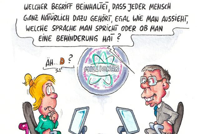 "Welcher Begriff beinhaltet, dass jeder Mensch ganz natürlich dazu gehört, egal wie man aussieht, welche Sprache man spricht oder ob man eine Behinderung hat?" Cartoon von Phil Hubbe: Der bekannte bebrillte Moderator des "Millionär"-Quiz auf einem Stuhl und vor einem Bildschirm sitzend im grauen Anzug fragt " Ihm gegenüber sitzt auch an einem Bildschirm eine Kandidatin im grünen Kleid mit Hochsteckfrisur, an ihrem Stuhl lehnt eine lila/pinkfarbene Gehhilfe. Sie wirkt ratlos. Ihre Sprechblase: "Äh... D?" - Zur Auswahl stehen A Inklusion, B Inquisition, C Invasion und D Illussion.